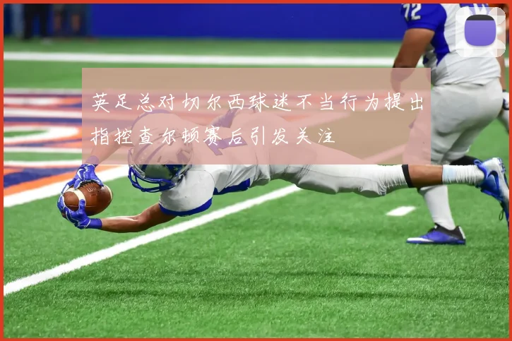 英足总对切尔西球迷不当行为提出指控查尔顿赛后引发关注