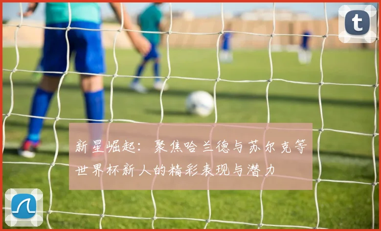 新星崛起：聚焦哈兰德与苏尔克等世界杯新人的精彩表现与潜力