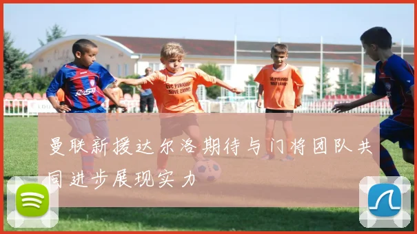 曼联新援达尔洛期待与门将团队共同进步展现实力