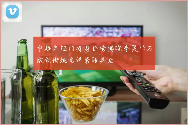 中超年轻门将身价榜揭晓李昊75万欧领衔姚浩洋紧随其后