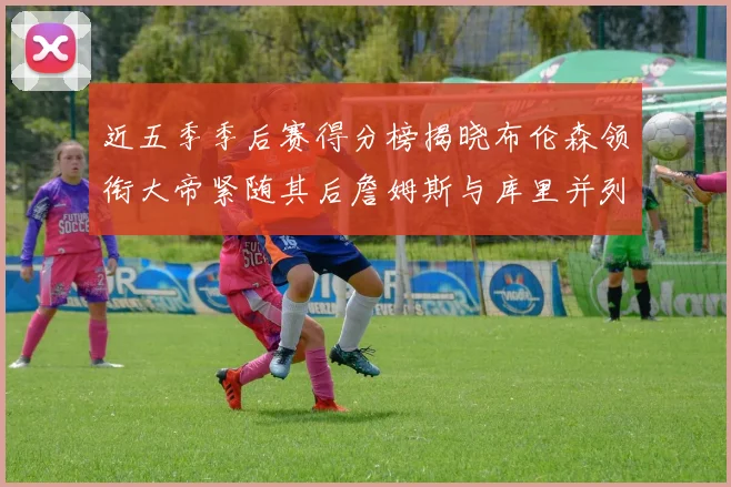 近五季季后赛得分榜揭晓布伦森领衔大帝紧随其后詹姆斯与库里并列第四