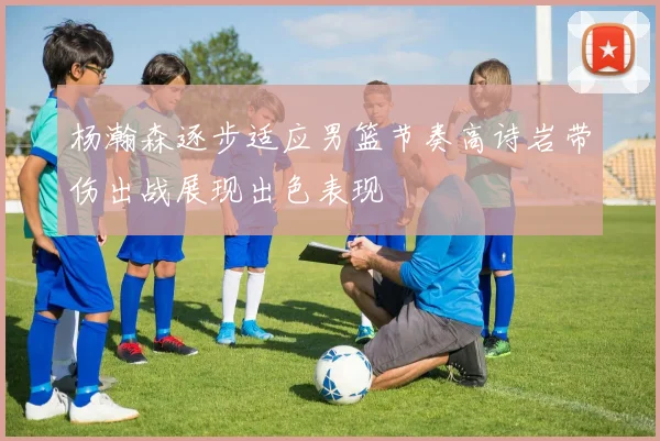 杨瀚森逐步适应男篮节奏高诗岩带伤出战展现出色表现