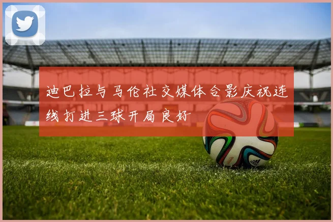 迪巴拉与马伦社交媒体合影庆祝连线打进三球开局良好