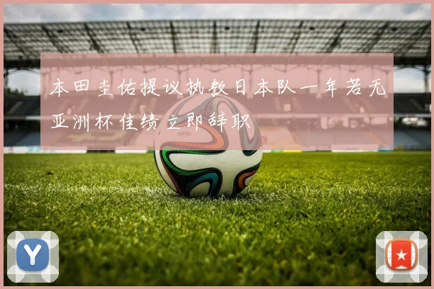 本田圭佑提议执教日本队一年若无亚洲杯佳绩立即辞职