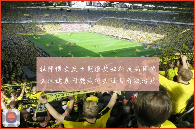 拉师傅女友长期遭受妇科疾病困扰女性健康问题亟待关注与有效治疗方案