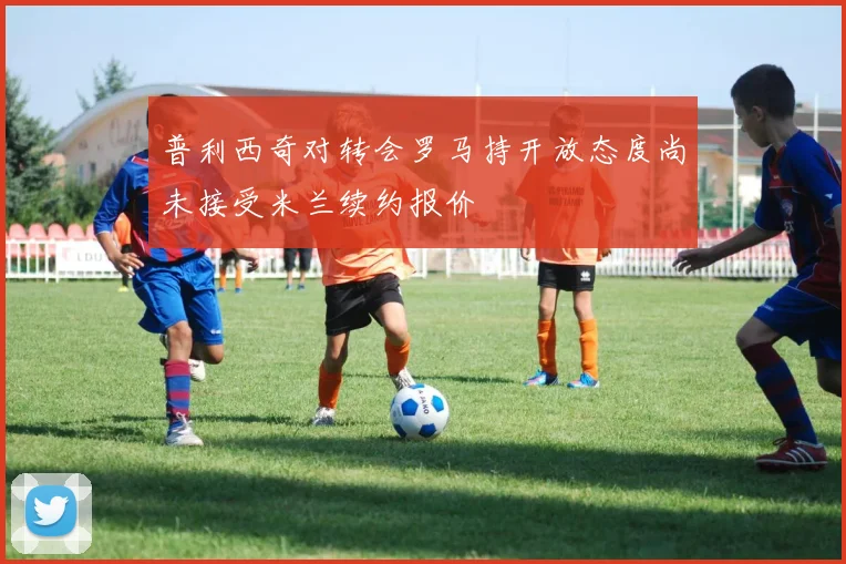 普利西奇对转会罗马持开放态度尚未接受米兰续约报价