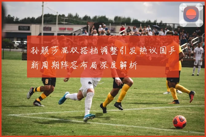 孙颖莎混双搭档调整引发热议国乒新周期阵容布局深度解析