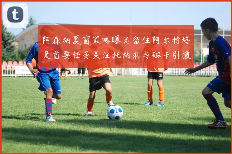 阿森纳夏窗策略曝光留住阿尔特塔是首要任务关注托纳利与磁卡引援动态