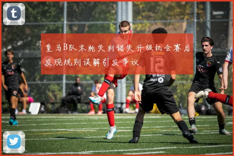 皇马B队末轮失利错失升级机会赛后发现规则误解引发争议