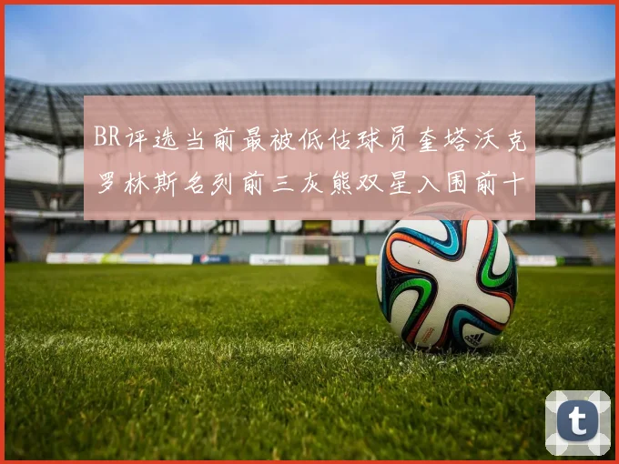 BR评选当前最被低估球员奎塔沃克罗林斯名列前三灰熊双星入围前十