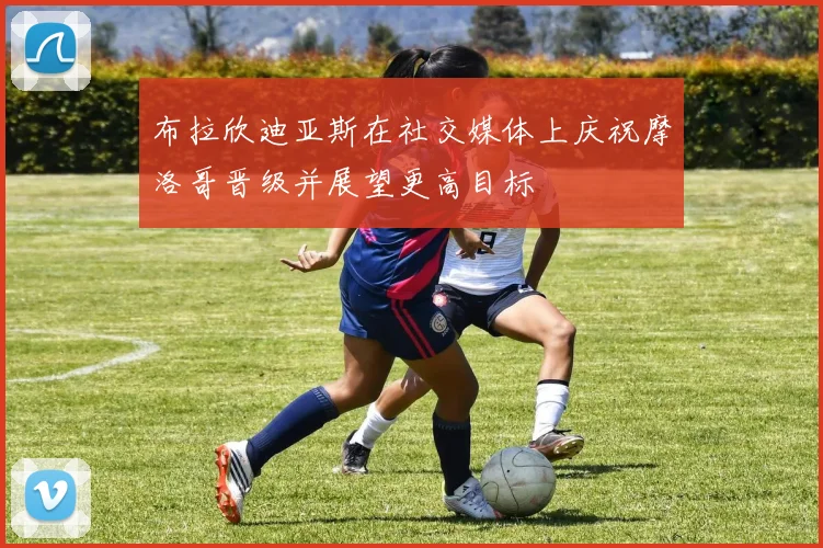 布拉欣迪亚斯在社交媒体上庆祝摩洛哥晋级并展望更高目标