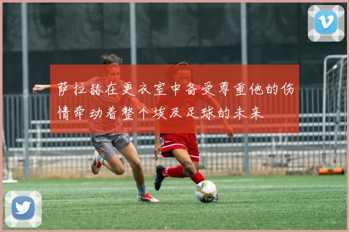 萨拉赫在更衣室中备受尊重他的伤情牵动着整个埃及足球的未来