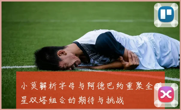 小莫解析字母与阿德巴约重聚全明星双塔组合的期待与挑战