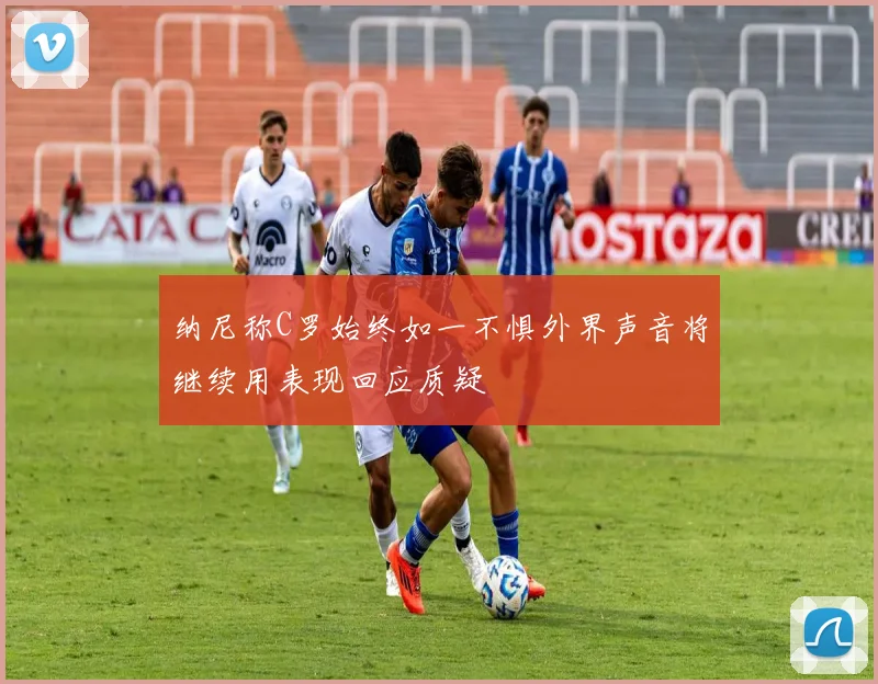 纳尼称C罗始终如一不惧外界声音将继续用表现回应质疑