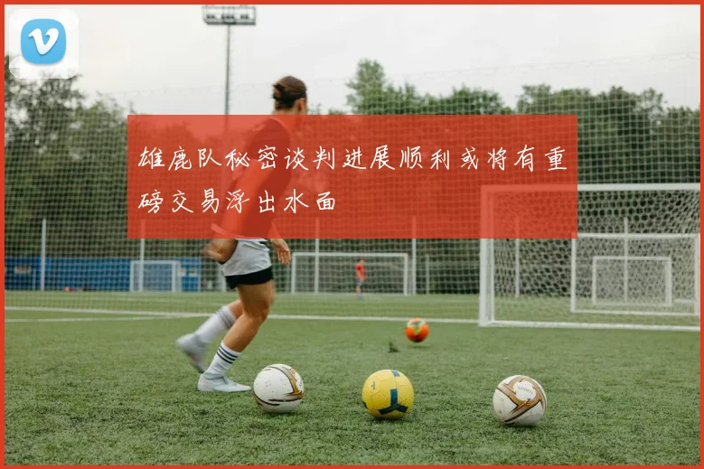 雄鹿队秘密谈判进展顺利或将有重磅交易浮出水面