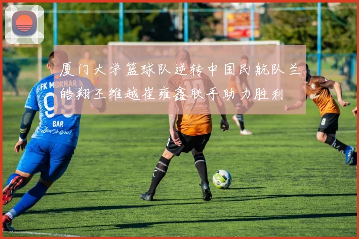 厦门大学篮球队逆转中国民航队兰皓翔王维越崔雍鑫联手助力胜利