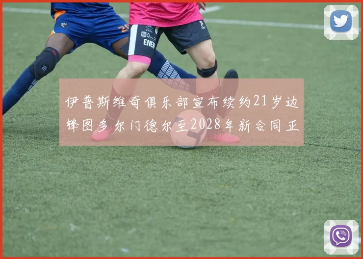 伊普斯维奇俱乐部宣布续约21岁边锋图多尔门德尔至2028年新合同正式生效