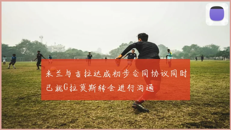 米兰与吉拉达成初步合同协议同时已就G拉莫斯转会进行沟通