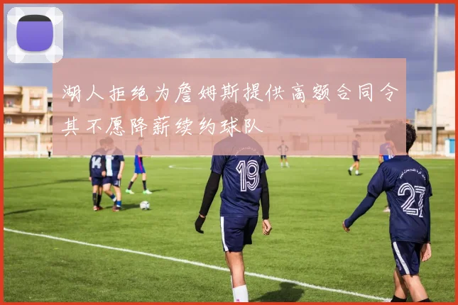 湖人拒绝为詹姆斯提供高额合同令其不愿降薪续约球队