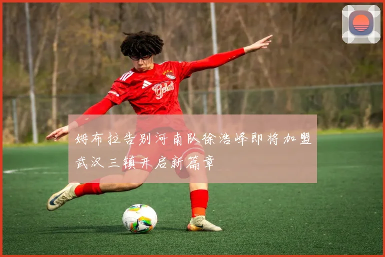 姆布拉告别河南队徐浩峰即将加盟武汉三镇开启新篇章