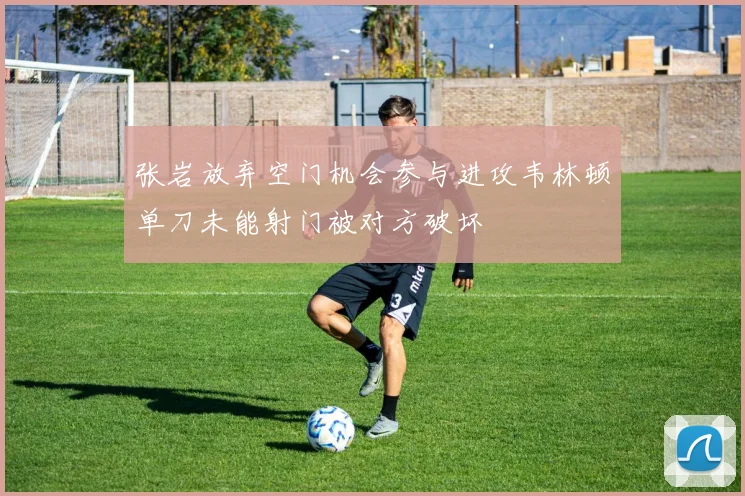 张岩放弃空门机会参与进攻韦林顿单刀未能射门被对方破坏